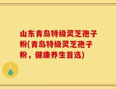 山东青岛特级灵芝孢子粉(青岛特级灵芝孢子粉，健康养生首选)