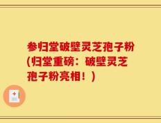 参归堂破壁灵芝孢子粉(归堂重磅：破壁灵芝孢子粉亮相！)