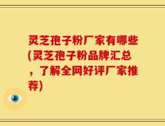 灵芝孢子粉厂家有哪些(灵芝孢子粉品牌汇总，了解全网好评厂家推荐)