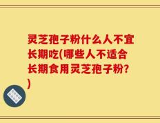灵芝孢子粉什么人不宜长期吃(哪些人不适合长期食用灵芝孢子粉？)
