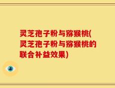 灵芝孢子粉与猕猴桃(灵芝孢子粉与猕猴桃的联合补益效果)