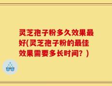 灵芝孢子粉多久效果最好(灵芝孢子粉的最佳效果需要多长时间？)