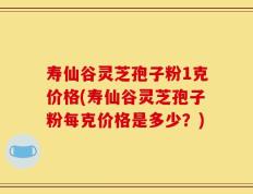 寿仙谷灵芝孢子粉1克价格(寿仙谷灵芝孢子粉每克价格是多少？)