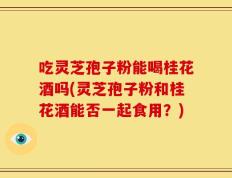 吃灵芝孢子粉能喝桂花酒吗(灵芝孢子粉和桂花酒能否一起食用？)