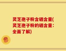 灵芝孢子粉含硒含量(灵芝孢子粉的硒含量：全面了解)