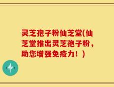 灵芝孢子粉仙芝堂(仙芝堂推出灵芝孢子粉，助您增强免疫力！)