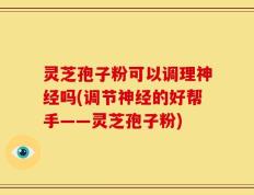 灵芝孢子粉可以调理神经吗(调节神经的好帮手——灵芝孢子粉)