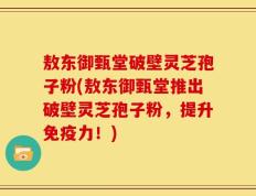 敖东御甄堂破壁灵芝孢子粉(敖东御甄堂推出破壁灵芝孢子粉，提升免疫力！)