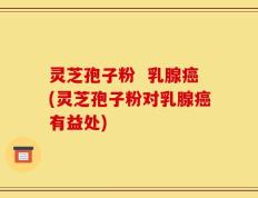 灵芝孢子粉  乳腺癌(灵芝孢子粉对乳腺癌有益处)