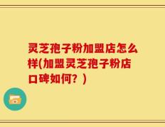 灵芝孢子粉加盟店怎么样(加盟灵芝孢子粉店口碑如何？)
