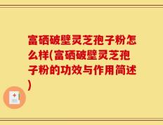 富硒破壁灵芝孢子粉怎么样(富硒破壁灵芝孢子粉的功效与作用简述)