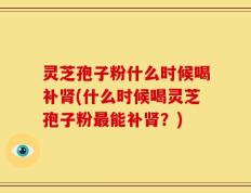 灵芝孢子粉什么时候喝补肾(什么时候喝灵芝孢子粉最能补肾？)