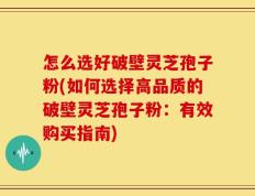 怎么选好破壁灵芝孢子粉(如何选择高品质的破壁灵芝孢子粉：有效购买指南)