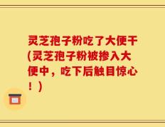 灵芝孢子粉吃了大便干(灵芝孢子粉被掺入大便中，吃下后触目惊心！)