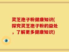灵芝孢子粉健康知识(探究灵芝孢子粉的益处，了解更多健康知识)
