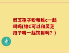 灵芝孢子粉和维c一起喝吗(维C可以和灵芝孢子粉一起饮用吗？)
