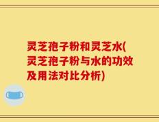 灵芝孢子粉和灵芝水(灵芝孢子粉与水的功效及用法对比分析)