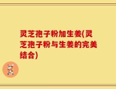 灵芝孢子粉加生姜(灵芝孢子粉与生姜的完美结合)