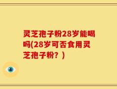 灵芝孢子粉28岁能喝吗(28岁可否食用灵芝孢子粉？)