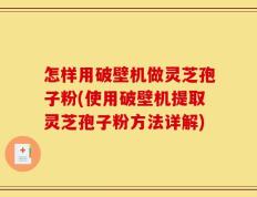 怎样用破壁机做灵芝孢子粉(使用破壁机提取灵芝孢子粉方法详解)