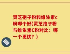 灵芝孢子粉和维生素c粉哪个好(灵芝孢子粉与维生素C粉对比：哪一个更优？)