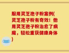服用灵芝孢子粉案例(灵芝孢子粉有奇效！他用灵芝孢子粉治愈了病魔，轻松重获健康身体)
