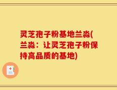 灵芝孢子粉基地兰淼(兰淼：让灵芝孢子粉保持高品质的基地)