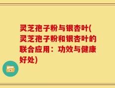 灵芝孢子粉与银杏叶(灵芝孢子粉和银杏叶的联合应用：功效与健康好处)
