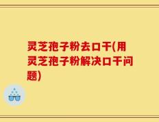 灵芝孢子粉去口干(用灵芝孢子粉解决口干问题)