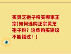 买灵芝孢子粉买哪家正宗(如何选购正宗灵芝孢子粉？这些购买建议不能错过！)