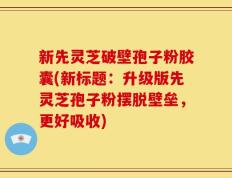 新先灵芝破壁孢子粉胶囊(新标题：升级版先灵芝孢子粉摆脱壁垒，更好吸收)