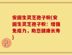 安固生灵芝孢子粉(安固生灵芝孢子粉：增强免疫力，助您健康长寿)