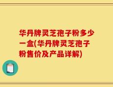 华丹牌灵芝孢子粉多少一盒(华丹牌灵芝孢子粉售价及产品详解)