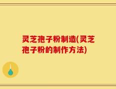 灵芝孢子粉制造(灵芝孢子粉的制作方法)