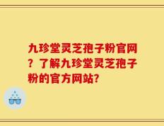 九珍堂灵芝孢子粉官网？了解九珍堂灵芝孢子粉的官方网站？