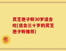 灵芝孢子粉30岁适合吃(适合三十岁的灵芝孢子粉推荐)