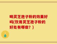 喝灵芝孢子粉的效果好吗(饮用灵芝孢子粉的好处有哪些？)