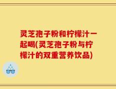 灵芝孢子粉和柠檬汁一起喝(灵芝孢子粉与柠檬汁的双重营养饮品)