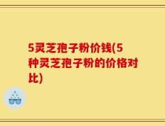 5灵芝孢子粉价钱(5种灵芝孢子粉的价格对比)