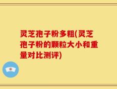 灵芝孢子粉多粗(灵芝孢子粉的颗粒大小和重量对比测评)