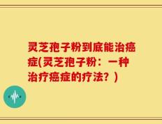 灵芝孢子粉到底能治癌症(灵芝孢子粉：一种治疗癌症的疗法？)