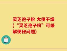灵芝孢子粉 大便干燥(“灵芝孢子粉”可缓解便秘问题)