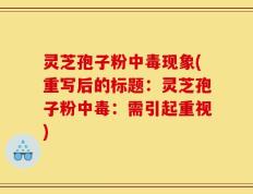 灵芝孢子粉中毒现象(重写后的标题：灵芝孢子粉中毒：需引起重视)