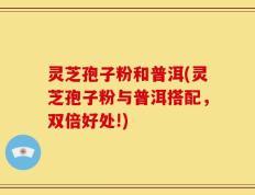 灵芝孢子粉和普洱(灵芝孢子粉与普洱搭配，双倍好处!)