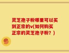 灵芝孢子粉哪里可以买到正宗的v(如何购买正宗的灵芝孢子粉？)
