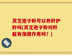灵芝孢子粉可以养肝护肝吗(灵芝孢子粉对肝脏有保健作用吗？)