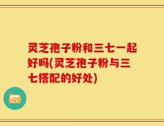 灵芝孢子粉和三七一起好吗(灵芝孢子粉与三七搭配的好处)
