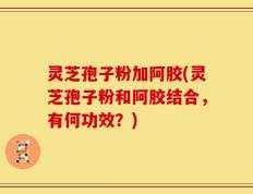 灵芝孢子粉加阿胶(灵芝孢子粉和阿胶结合，有何功效？)