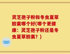 灵芝孢子粉和冬虫夏草胶囊哪个好(哪个更健康：灵芝孢子粉还是冬虫夏草胶囊？)