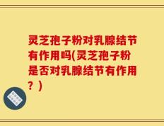 灵芝孢子粉对乳腺结节有作用吗(灵芝孢子粉是否对乳腺结节有作用？)